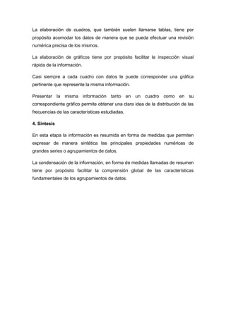 La elaboración de cuadros, que también suelen llamarse tablas, tiene por
propósito acomodar los datos de manera que se pueda efectuar una revisión
numérica precisa de los mismos.
La elaboración de gráficos tiene por propósito facilitar la inspección visual
rápida de la información.
Casi siempre a cada cuadro con datos le puede corresponder una gráfica
pertinente que represente la misma información.
Presentar la misma información tanto en un cuadro como en su
correspondiente gráfico permite obtener una clara idea de la distribución de las
frecuencias de las características estudiadas.
4. Síntesis
En esta etapa la información es resumida en forma de medidas que permiten
expresar de manera sintética las principales propiedades numéricas de
grandes series o agrupamientos de datos.
La condensación de la información, en forma de medidas llamadas de resumen
tiene por propósito facilitar la comprensión global de las características
fundamentales de los agrupamientos de datos.
 