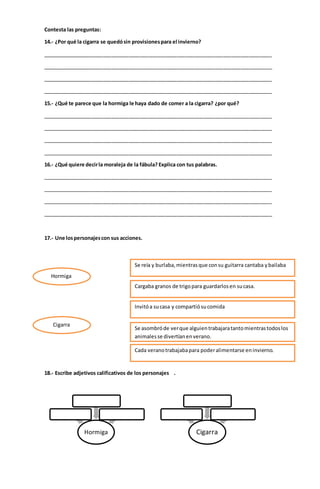 Contesta las preguntas:
14.- ¿Por qué la cigarra se quedósin provisionespara el invierno?
________________________________________________________________________________
________________________________________________________________________________
________________________________________________________________________________
________________________________________________________________________________
15.- ¿Qué te parece que la hormiga le haya dado de comer a la cigarra? ¿por qué?
________________________________________________________________________________
________________________________________________________________________________
________________________________________________________________________________
________________________________________________________________________________
16.- ¿Qué quiere decirla moraleja de la fábula? Explica con tus palabras.
________________________________________________________________________________
________________________________________________________________________________
________________________________________________________________________________
________________________________________________________________________________
17.- Une lospersonajescon sus acciones.
18.- Escribe adjetivos calificativos de los personajes .
Hormiga Cigarra
Se reía y burlaba,mientrasque consu guitarra cantaba ybailaba
Invitóa sucasa y compartiósucomida
Cargaba granos de trigopara guardarlosen sucasa.
Cada veranotrabajabapara poderalimentarse eninvierno.
Se asombróde verque alguientrabajaratantomientrastodoslos
animalesse divertíanenverano.
Hormiga
Cigarra
 