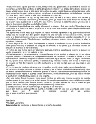»A los pocos días, y para que viera la tela, el rey envió a su gobernador, al que le había contado las
excelencias y maravillas que tenía el paño. Llegó el gobernador y vio a los pícaros tejer y explicar las
figuras y labores que tenía la tela, pero, como él no las veía, y recordaba que el rey las había visto,
juzgó no ser hijo de quien creía su padre y pensó que, si alguien lo supiese, perdería honra y cargos.
Con este temor, alabó mucho la tela, tanto o más que el propio rey.
»Cuando el gobernador le dijo al rey que había visto la tela y le alabó todos sus detalles y
excelencias, el monarca se sintió muy desdichado, pues ya no le cabía duda de que no era hijo del
rey a quien había sucedido en el trono. Por este motivo, comenzó a alabar la calidad y belleza de la
tela y la destreza de aquellos que la habían tejido.
»Al día siguiente envió el rey a su valido, y le ocurrió lo mismo. ¿Qué más os diré? De esta manera,
y por temor a la deshonra, fueron engañados el rey y todos sus vasallos, pues ninguno osaba decir
que no veía la tela.
»Así siguió este asunto hasta que llegaron las fiestas mayores y pidieron al rey que vistiese aquellos
paños para la ocasión. Los tres pícaros trajeron la tela envuelta en una sábana de lino, hicieron
como si la desenvolviesen y, después, preguntaron al rey qué clase de vestidura deseaba. El rey les
indicó el traje que quería. Ellos le tomaron medidas y, después, hicieron como si cortasen la tela y la
estuvieran cosiendo.
»Cuando llegó el día de la fiesta, los tejedores le trajeron al rey la tela cortada y cosida, haciéndole
creer que lo vestían y le alisaban los pliegues. Al terminar, el rey pensó que ya estaba vestido, sin
atreverse a decir que él no veía la tela.
»Y vestido de esta forma, es decir, totalmente desnudo, montó a caballo para recorrer la ciudad; por
suerte, era verano y el rey no padeció el frío.
»Todas las gentes lo vieron desnudo y, como sabían que el que no viera la tela era por no ser hijo de
su padre, creyendo cada uno que, aunque él no la veía, los demás sí, por miedo a perder la honra,
permanecieron callados y ninguno se atrevió a descubrir aquel secreto. Pero un negro, palafrenero
del rey, que no tenía honra que perder, se acercó al rey y le dijo: «Señor, a mí me da lo mismo que
me tengáis por hijo de mi padre o de otro cualquiera, y por eso os digo que o yo soy ciego, o vais
desnudo».
»El rey comenzó a insultarlo, diciendo que, como él no era hijo de su padre, no podía ver la tela.
»Al decir esto el negro, otro que lo oyó dijo lo mismo, y así lo fueron diciendo hasta que el rey y todos
los demás perdieron el miedo a reconocer que era la verdad; y así comprendieron el engaño que los
pícaros les habían hecho. Y cuando fueron a buscarlos, no los encontraron, pues se habían ido con
lo que habían estafado al rey gracias a este engaño.
»Así, vos, señor Conde Lucanor, como aquel hombre os pide que ninguna persona de vuestra
confianza sepa lo que os propone, estad seguro de que piensa engañaros, pues debéis comprender
que no tiene motivos para buscar vuestro provecho, ya que apenas os conoce, mientras que,
quienes han vivido con vos, siempre procurarán serviros y favoreceros.
El conde pensó que era un buen consejo, lo siguió y le fue muy bien.
Viendo don Juan que este cuento era bueno, lo mandó escribir en este libro y compuso estos versos
que       dicen      así:    A       quien      te    aconseja       encubrir     de     tus      amigos
más le gusta engañarte que los higos.
FIN.

Temática:
Principal: La mentira.
Secundarios: La confianza, la desconfianza, el engaño, la verdad.
 