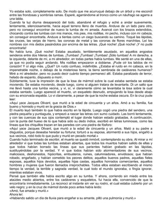 Yo estaba solo, completamente solo. De modo que me acurruqué debajo de un árbol y me escondí
entre las frondosas y sombrías ramas. Esperé, agarrándome al tronco como un náufrago se agarra a
una tabla.
Cuando la luz diurna desapareció del todo, abandoné el refugio y eché a andar suavemente,
lentamente, silenciosamente, hacia aquel terreno lleno de muertos. Anduve de un lado para otro,
pero no conseguí encontrar de nuevo la tumba de mi amada. Avancé con los brazos extendidos,
chocando contra las tumbas con mis manos, mis pies, mis rodillas, mi pecho, incluso con mi cabeza,
sin conseguir encontrarla. Anduve a tientas como un ciego buscando su camino. Toqué las lápidas,
las cruces, las verjas de hierro, las coronas de metal y las coronas de flores marchitas. Leí los
nombres con mis dedos pasándolos por encima de las letras. ¡Qué noche! ¡Qué noche! ¡Y no pude
encontrarla!
No había luna. ¡Qué noche! Estaba asustado, terriblemente asustado, en aquellos angostos
senderos entre dos hileras de tumbas. ¡Tumbas! ¡Tumbas! ¡Tumbas! ¡Sólo tumbas! A mi derecha, a
la izquierda, delante de mí, a mi alrededor, en todas partes había tumbas. Me senté en una de ellas,
ya que no podía seguir andando. Mis rodillas empezaron a doblarse. ¡Pude oír los latidos de mi
corazón! Y oí algo más. ¿Qué? Un ruido confuso, indefinible. ¿Estaba el ruido en mi cabeza, en la
impenetrable noche, o debajo de la misteriosa tierra, la tierra sembrada de cadáveres humanos?
Miré a mí alrededor, pero no puedo decir cuánto tiempo permanecí allí. Estaba paralizado de terror,
helado de espanto, dispuesto a morir.
Súbitamente, tuve la impresión de que la losa de mármol sobre la cual estaba sentada se estaba
moviendo. Se estaba moviendo, desde luego, como si alguien tratara de levantarla. Di un salto que
me llevó hasta una tumba vecina, y vi, sí, vi claramente cómo se levantaba la losa sobre la cual
estaba sentado. Luego apareció el muerto, un esqueleto desnudo, empujando la losa desde abajo
con su encorvada espalda. Lo vi claramente, a pesar de que la noche estaba oscura. En la cruz pude
leer:
«Aquí yace Jacques Olivant, que murió a la edad de cincuenta y un años. Amó a su familia, fue
bueno y honrado y murió en la gracia de Dios.»
El muerto leyó también lo que había escrito en la lápida. Luego cogió una piedra del sendero, una
piedra pequeña y puntiaguda, y empezó a rascar las letras con sumo cuidado. Las borró lentamente,
y con las cuencas de sus ojos contempló el lugar donde habían estado grabadas. A continuación,
con la punta del hueso de lo que había sido su dedo índice, escribió en letras luminosas, como las
líneas que los chiquillos trazan en las paredes con una piedra de fósforo:
«Aquí yace Jacques Olivant, que murió a la edad de cincuenta y un años. Mató a su padre a
disgustos, porque deseaba heredar su fortuna; torturó a su esposa, atormentó a sus hijos, engañó a
sus vecinos, robó todo lo que pudo y murió en pecado mortal.»
Cuando hubo terminado de escribir, el muerto se quedó inmóvil, contemplando su obra. Al mirar a mí
alrededor vi que todas las tumbas estaban abiertas, que todos los muertos habían salido de ellas y
que todos habían borrado las líneas que sus parientes habían grabado en las lápidas,
sustituyéndolas por la verdad. Y vi que todos habían sido atormentadores de sus vecinos,
maliciosos, deshonestos, hipócritas, embusteros, ruines, calumniadores, envidiosos; que habían
robado, engañado, y habían cometido los peores delitos; aquellos buenos padres, aquellas fieles
esposas, aquellos hijos devotos, aquellas hijas castas, aquellos honrados comerciantes, aquellos
hombres y mujeres que fueron llamados irreprochables. Todos ellos estaban escribiendo al mismo
tiempo la verdad, la terrible y sagrada verdad, la cual todo el mundo ignoraba, o fingía ignorar,
mientras estaban vivos.
Pensé que también ella había escrito algo en su tumba. Y ahora, corriendo sin miedo entre los
ataúdes medio abiertos, entre los cadáveres y esqueletos, fui hacia ella, convencido de que la
encontraría inmediatamente. La reconocí al instante sin ver su rostro, el cual estaba cubierto por un
velo negro; y en la cruz de mármol donde poco antes había leído:
«Amó, fue amada y murió.»
Ahora leí:
«Habiendo salido un día de lluvia para engañar a su amante, pilló una pulmonía y murió.»
 