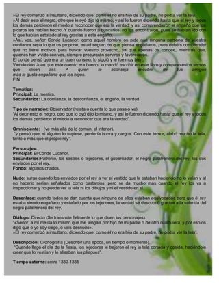 »El rey comenzó a insultarlo, diciendo que, como él no era hijo de su padre, no podía ver la tela.
»Al decir esto el negro, otro que lo oyó dijo lo mismo, y así lo fueron diciendo hasta que el rey y todos
los demás perdieron el miedo a reconocer que era la verdad; y así comprendieron el engaño que los
pícaros les habían hecho. Y cuando fueron a buscarlos, no los encontraron, pues se habían ido con
lo que habían estafado al rey gracias a este engaño.
»Así, vos, señor Conde Lucanor, como aquel hombre os pide que ninguna persona de vuestra
confianza sepa lo que os propone, estad seguro de que piensa engañaros, pues debéis comprender
que no tiene motivos para buscar vuestro provecho, ya que apenas os conoce, mientras que,
quienes han vivido con vos, siempre procurarán serviros y favoreceros.
El conde pensó que era un buen consejo, lo siguió y le fue muy bien.
Viendo don Juan que este cuento era bueno, lo mandó escribir en este libro y compuso estos versos
que      dicen      así:     A      quien       te   aconseja        encubrir     de     tus      amigos
más le gusta engañarte que los higos.
FIN

Temática:
Principal: La mentira.
Secundarios: La confianza, la desconfianza, el engaño, la verdad.

Tipo de narrador: Observador (relata o cuenta lo que pasa o ve)
“Al decir esto el negro, otro que lo oyó dijo lo mismo, y así lo fueron diciendo hasta que el rey y todos
los demás perdieron el miedo a reconocer que era la verdad”.

Omnisciente: (ve más allá de lo común, el interior).
 “y pensó que, si alguien lo supiese, perdería honra y cargos. Con este temor, alabó mucho la tela,
tanto o más que el propio rey”.

Personajes:
Principal: El Conde Lucanor.
Secundarios:Patronio, los sastres o tejedores, el gobernador, el negro palafrenero del rey, los dos
enviados por el rey.
Fondo: algunos criados.

Nudo: surge cuando los enviados por el rey a ver el vestido que le estaban haciendo no lo veían y al
no hacerlo serían señalados como bastardos, pero se da mucho más cuando el rey los va a
inspeccionar y no puede ver la tela ni los dibujos y ni el vestido en sí.

Desenlace: cuando todos se dan cuenta que ninguno de ellos estaban equivocados pero que él rey
estaba siendo engañado y estafado por los tejedores, la verdad se descubrió gracias a la valentía del
negro palafrenero del rey.

Diálogo: Directo (Se transmite fielmente lo que dicen los personajes).
“«Señor, a mí me da lo mismo que me tengáis por hijo de mi padre o de otro cualquiera, y por eso os
digo que o yo soy ciego, o vais desnudo».
»El rey comenzó a insultarlo, diciendo que, como él no era hijo de su padre, no podía ver la tela”.

Descripción: Cronografía (Describir una época, un tiempo o momento).
 “Cuando llegó el día de la fiesta, los tejedores le trajeron al rey la tela cortada y cosida, haciéndole
creer que lo vestían y le alisaban los pliegues”.

Tiempo externo: entre 1330-1335
 