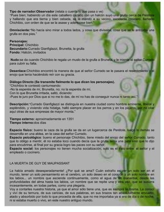 Tipo de narrador:Observador (relata o cuenta lo que pasa o ve)
“Pues bien; habiendo un día este caballero cazado con un halcón suyo una grulla cerca de Perétola
y hallando que era tierna y bien cebada, se la mandó a su vecino, excelente cocinero, llamado
Chichibio, con orden de que se la asase y aderezase bien.”

Omnisciente:“No hacía sino mirar a todos lados, y cosa que divisaba, cosa que se le antojaba una
grulla en dos pies.”

Personajes:
Principal: Chichibio
Secundario:Currado Gianfiglazzi, Brunetta, la grulla
Fondo: Halcón, invitados

 Nudo:se da cuando Chichibio le regala un muslo de la grulla a Bruneta, y le miente al señor Currado
para cubrir su falta.

Desenlace:Chichibio encontró la manera de que al señor Currado se le pasara el resentimiento y el
enojo que tenía haciéndolo reír con su gracia.

Diálogo:Directo (Se transmite fielmente lo que dicen los personajes).
“Chichibio le contestó canturreando:
-No la esperéis de mí, Brunetta, no; no la esperéis de mí.
Con lo que Brunetta irritada, saltó, diciendo:
-Pues te juro por Dios que si no me lo das, de mí no has de conseguir nunca ni tanto así.”

Descripción:“Currado Gianfiglazzi se distinguía en nuestra ciudad como hombre eminente, liberal y
espléndido, y viviendo vida hidalga, halló siempre placer en los perros y en los pájaros, por no citar
aquí otras de sus empresas de mayor monta.”

Tiempo externo: aproximadamente en 1351
Tiempo interno:dos días

Espacio físico: bueno la caza de la grulla se da en un lugarcerca de Perétola, luego lo demás se
desarrolla en una aldea, en la casa del señor Currado.
Espacio psicológico: bueno el personaje Chichibio, tiene miedo del enojo del señor Currado, tanto
que lo obligo a mentir, él no estaba loco cuando decía que la grulla tenía una pata sino que lo dijo
para encubrirse, al final por su gracia logro las paces con su señor.
Espacio social: los personajes no tienen mucha socialización, solo es el trato entre: el señor y el
empleado o cocinero.


LA MUERTA DE GUY DE MAUPASSANT

La había amado desesperadamente! ¿Por qué se ama? Cuán extraño es ver un solo ser en el
mundo, tener un solo pensamiento en el cerebro, un solo deseo en el corazón y un solo nombre en
los labios... un nombre que asciende continuamente, como el agua de un manantial, desde las
profundidades del alma hasta los labios, un nombre que se repite una y otra vez, que se susurra
incesantemente, en todas partes, como una plegaria.
Voy a contarles nuestra historia, ya que el amor sólo tiene una, que es siempre la misma. La conocí
y viví de su ternura, de sus caricias, de sus palabras, en sus brazos tan absolutamente envuelto,
atado y absorbido por todo lo que procedía de ella, que no me importaba ya si era de día o de noche,
ni si estaba muerto o vivo, en este nuestro antiguo mundo.
 