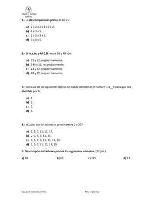 Masters College
Valdivia
Educación Matemática 5° Año Miss Liliana Vera
5.- La descomposición prima de 60 es:
a) 2 x 2 x 2 x 2 x 2 x 2.
b) 2 x 3 x 5.
c) 2 x 2 x 3 x 5.
d) 3 x 4 x 5.
6.- El m.c.m. y M.C.D. entre 36 y 48 son:
a) 72 y 12, respectivamente.
b) 144 y 12, respectivamente.
c) 24 y 72, respectivamente.
d) 48 y 72, respectivamente.
7.- Con cuál de los siguientes dígitos se puede completar el número 3.4__9 para que sea
divisible por 3:
a) 1.
b) 2.
c) 3.
d) 4.
8.- ¿Cuáles son los números primos entre 2 y 20?
a) 3, 5, 7, 11, 13, 17.
b) 2, 3, 5, 7, 11, 13.
c) 3, 5, 7, 9, 11, 13, 17, 19.
d) 3, 5, 7, 11, 13, 17, 19.
II. Descompón en factores primos los siguientes números. (12 pts.)
a) 48 b) 60 c) 125 d) 81
 