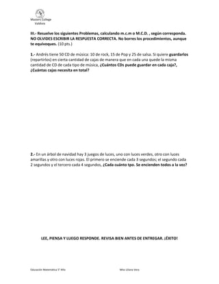 Masters College
Valdivia
Educación Matemática 5° Año Miss Liliana Vera
III.- Resuelve los siguientes Problemas, calculando m.c.m o M.C.D. , según corresponda.
NO OLVIDES ESCRIBIR LA RESPUESTA CORRECTA. No borres los procedimientos, aunque
te equivoques. (10 pts.)
1.- Andrés tiene 50 CD de música: 10 de rock, 15 de Pop y 25 de salsa. Si quiere guardarlos
(repartirlos) en cierta cantidad de cajas de manera que en cada una quede la misma
cantidad de CD de cada tipo de música, ¿Cuántos CDs puede guardar en cada caja?,
¿Cuántas cajas necesita en total?
2.- En un árbol de navidad hay 3 juegos de luces, uno con luces verdes, otro con luces
amarillas y otro con luces rojas. El primero se enciende cada 3 segundos; el segundo cada
2 segundos y el tercero cada 4 segundos, ¿Cada cuánto tpo. Se encienden todos a la vez?
LEE, PIENSA Y LUEGO RESPONDE. REVISA BIEN ANTES DE ENTREGAR. ¡ÉXITO!
 