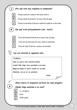 ¿Por qué está muy orgullosa la campesina?
Porque acaba de comprar una nueva chacra.
Porque acaba de producir un nuevo tipo de papa.
Porque su hermano Francisco venderá la papa en el mercado.
¿De qué trata principalmente este texto?
Trata del descubrimiento de un nuevo tipo de papa.
Trata de los mercados de Lima, Callao y Ventanilla.
Trata de cómo Francisco ayuda a su hermana.
Lee con atención la siguiente nota.
Ahora marca la respuesta correcta de cada pregunta.
¿Quién llegó asustada a su casa?
La tía María
Anita
Doña Lupita
Tía María:
Ayer tu perro casi muerde a Doña
Lupita. Ella llegó muy asustada a su casa.
Mejor no dejes al perro suelto en la calle.
Además, así ya no se perderá.
Anita
4“Tú eres una persona especial y nadie debe hacerte daño o lastimarte”
 