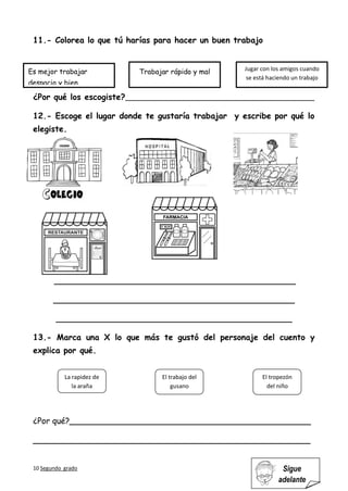 10 Segundo grado Sigue
adelante
11.- Colorea lo que tú harías para hacer un buen trabajo
¿Por qué los escogiste?___________________________________________
12.- Escoge el lugar donde te gustaría trabajar y escribe por qué lo
elegiste.
_______________________________________________
_______________________________________________
______________________________________________
13.- Marca una X lo que más te gustó del personaje del cuento y
explica por qué.
¿Por qué?_______________________________________________
______________________________________________________
El tropezón
del niño
La rapidez de
la araña
El trabajo del
gusano
Es mejor trabajar
despacio y bien
Trabajar rápido y mal Jugar con los amigos cuando
se está haciendo un trabajo
 