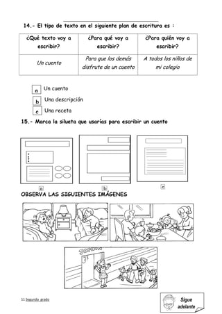 11 Segundo grado Sigue
adelante
14.- El tipo de texto en el siguiente plan de escritura es :
¿Qué texto voy a
escribir?
¿Para qué voy a
escribir?
¿Para quién voy a
escribir?
Un cuento
Para que los demás
disfrute de un cuento
A todos los niños de
mi colegio
Un cuento
Una descripción
Una receta
15.- Marca la silueta que usarías para escribir un cuento
OBSERVA LAS SIGUIENTES IMÁGENES
a
b
c
 