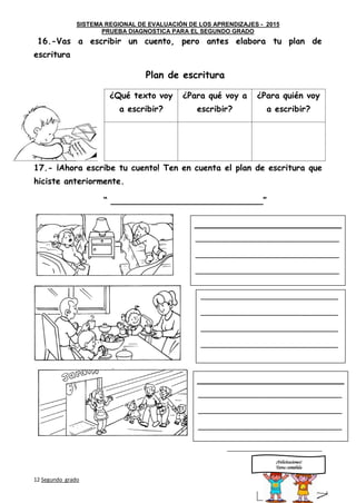 SISTEMA REGIONAL DE EVALUACIÓN DE LOS APRENDIZAJES - 2015
PRUEBA DIAGNOSTICA PARA EL SEGUNDO GRADO
12 Segundo grado Sigue
adelante
16.-Vas a escribir un cuento, pero antes elabora tu plan de
escritura
Plan de escritura
¿Qué texto voy
a escribir?
¿Para qué voy a
escribir?
¿Para quién voy
a escribir?
17.- ¡Ahora escribe tu cuento! Ten en cuenta el plan de escritura que
hiciste anteriormente.
“ _____________________________”
_____________________________
¡Felicitaciones!
Tarea cumplida
____________________________________________
____________________________________________
____________________________________________
____________________________________________
__________________________________________
__________________________________________
__________________________________________
__________________________________________
__________________________________________
____________________________________________
____________________________________________
____________________________________________
____________________________________________
 