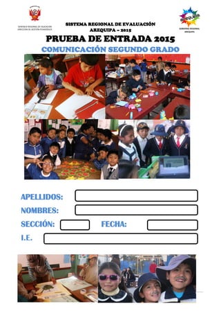SISTEMA REGIONAL DE EVALUACIÓN DE LOS APRENDIZAJES - 2015
PRUEBA DIAGNOSTICA PARA EL SEGUNDO GRADO
6 Segundo grado Sigue
adelante
SISTEMA REGIONAL DE EVALUACIÓN
AREQUIPA – 2015
PRUEBA DE ENTRADA 2015
COMUNICACIÓN SEGUNDO GRADO
APELLIDOS:
NOMBRES:
SECCIÓN: FECHA:
I.E.
GERENCIA REGIONAL DE EDUCACIÓN
DIRECCIÓN DE GESTIÓN PEDAGÓGICA GOBIERNO REGIONAL
AREQUIPA
 