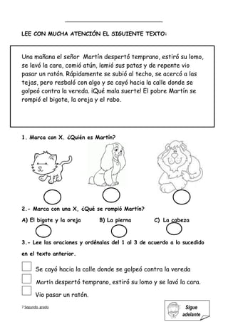 7 Segundo grado Sigue
adelante
LEE CON MUCHA ATENCIÓN EL SIGUIENTE TEXTO:
Una mañana el señor Martín despertó temprano, estiró su lomo,
se lavó la cara, comió atún, lamió sus patas y de repente vio
pasar un ratón. Rápidamente se subió al techo, se acercó a las
tejas, pero resbaló con algo y se cayó hacia la calle donde se
golpeó contra la vereda. ¡Qué mala suerte! El pobre Martín se
rompió el bigote, la oreja y el rabo.
1. Marca con X. ¿Quién es Martín?
2.- Marca con una X, ¿Qué se rompió Martín?
A) El bigote y la oreja B) La pierna C) La cabeza
3.- Lee las oraciones y ordénalas del 1 al 3 de acuerdo a lo sucedido
en el texto anterior.
Se cayó hacia la calle donde se golpeó contra la vereda
Martín despertó temprano, estiró su lomo y se lavó la cara.
Vio pasar un ratón.
 