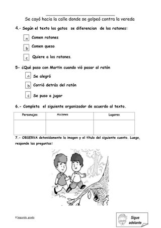 8 Segundo grado Sigue
adelante
Se cayó hacia la calle donde se golpeó contra la vereda
4.- Según el texto los gatos se diferencian de los ratones:
Comen ratones
Comen queso
Quiere a los ratones.
5- ¿Qué paso con Martin cuando vió pasar al ratón
Se alegró
Corrió detrás del ratón
Se puso a jugar
6.- Completa el siguiente organizador de acuerdo al texto.
Personajes Acciones Lugares
7.- OBSERVA detenidamente la imagen y el título del siguiente cuento. Luego,
responde las preguntas:
a
b
c
a
b
c
 