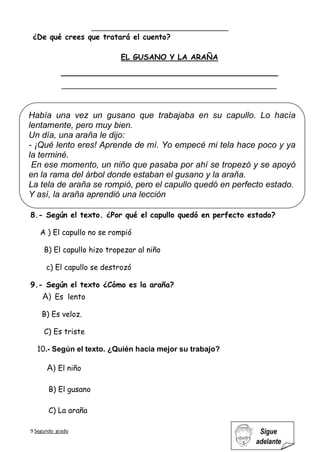9 Segundo grado Sigue
adelante
¿De qué crees que tratará el cuento?
8.- Según el texto. ¿Por qué el capullo quedó en perfecto estado?
A ) El capullo no se rompió
B) El capullo hizo tropezar al niño
c) El capullo se destrozó
9.- Según el texto ¿Cómo es la araña?
A) Es lento
B) Es veloz.
C) Es triste
10.- Según el texto. ¿Quién hacia mejor su trabajo?
A) El niño
B) El gusano
C) La araña
EL GUSANO Y LA ARAÑA
__________________________________________________________
Había una vez un gusano que trabajaba en su capullo. Lo hacía
lentamente, pero muy bien.
Un día, una araña le dijo:
- ¡Qué lento eres! Aprende de mí. Yo empecé mi tela hace poco y ya
la terminé.
En ese momento, un niño que pasaba por ahí se tropezó y se apoyó
en la rama del árbol donde estaban el gusano y la araña.
La tela de araña se rompió, pero el capullo quedó en perfecto estado.
Y así, la araña aprendió una lección
 
