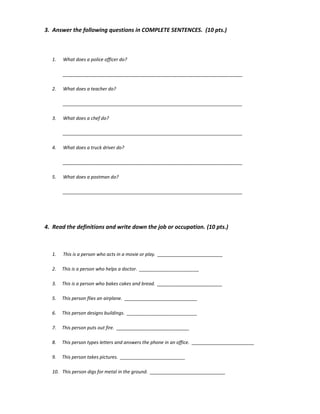 3. Answer the following questions in COMPLETE SENTENCES. (10 pts.)
1. What does a police officer do?
_____________________________________________________________________
2. What does a teacher do?
_____________________________________________________________________
3. What does a chef do?
_____________________________________________________________________
4. What does a truck driver do?
_____________________________________________________________________
5. What does a postman do?
_____________________________________________________________________
4. Read the definitions and write down the job or occupation. (10 pts.)
1. This is a person who acts in a movie or play. _________________________
2. This is a person who helps a doctor. _______________________
3. This is a person who bakes cakes and bread. _________________________
5. This person flies an airplane. ____________________________
6. This person designs buildings. ___________________________
7. This person puts out fire. ____________________________
8. This person types letters and answers the phone in an office. ________________________
9. This person takes pictures. _________________________
10. This person digs for metal in the ground. _____________________________
 