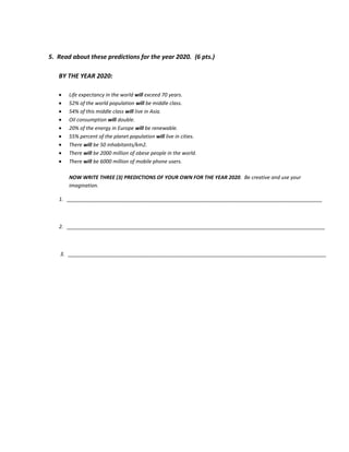 5. Read about these predictions for the year 2020. (6 pts.)
BY THE YEAR 2020:
Life expectancy in the world will exceed 70 years.
52% of the world population will be middle class.
54% of this middle class will live in Asia.
Oil consumption will double.
20% of the energy in Europe will be renewable.
55% percent of the planet population will live in cities.
There will be 50 inhabitants/km2.
There will be 2000 million of obese people in the world.
There will be 6000 million of mobile phone users.
NOW WRITE THREE (3) PREDICTIONS OF YOUR OWN FOR THE YEAR 2020. Be creative and use your
imagination.
1. __________________________________________________________________________________________
2. ___________________________________________________________________________________________
3. ___________________________________________________________________________________________
 
