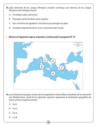 8
14.	¿Qué elemento de los Juegos Olímpicos actuales constituye una herencia de los Juegos
Olímpicos de la Antigua Grecia?
A.	 Se realizan cada cuatro años.
B.	 Participan tanto hombres como mujeres.
C.	 Son una forma de agradecer a los dioses que protegen las polis.
D.	 Compiten deportistas de los cinco continentes del mundo.
•	 Observa el siguiente mapa y responde a continuación la pregunta N° 15
	
  
A C
D E
B
15.	Las civilizaciones griega y romana de la antigüedad se desarrollaron alrededor de la cuenca del
mar Mediterráneo. ¿Cuál de las siguientes opciones representa la localización geográfica de
Grecia y Roma respectivamente?
A.	 B y E.
B.	 A y C.
C.	 E y A.
D.	 C y D.
 