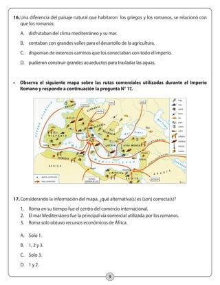 9
16.	Una diferencia del paisaje natural que habitaron los griegos y los romanos, se relacionó con
que los romanos:
A.	 disfrutaban del clima mediterráneo y su mar.
B.	 contaban con grandes valles para el desarrollo de la agricultura.
C.	 disponían de extensos caminos que los conectaban con todo el imperio.
D.	 pudieron construir grandes acueductos para trasladar las aguas.
•	 Observa el siguiente mapa sobre las rutas comerciales utilizadas durante el Imperio
Romano y responde a continuación la pregunta N° 17.
17.	Considerando la información del mapa, ¿qué alternativa(s) es (son) correcta(s)?
1.	 Roma en su tiempo fue el centro del comercio internacional.
2.	 El mar Mediterráneo fue la principal vía comercial utilizada por los romanos.
3.	 Roma solo obtuvo recursos económicos de África.
A.	 Solo 1.
B.	 1, 2 y 3.
C.	 Solo 3.
D.	 1 y 2.
	
  
 
