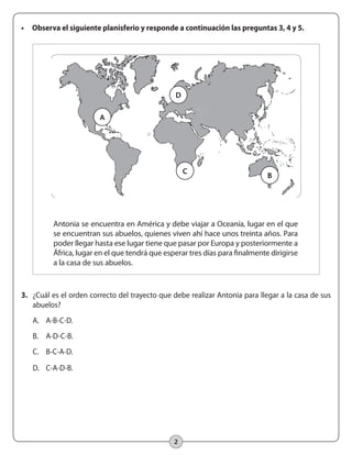 2
•	 Observa el siguiente planisferio y responde a continuación las preguntas 3, 4 y 5.
Antonia se encuentra en América y debe viajar a Oceanía, lugar en el que
se encuentran sus abuelos, quienes viven ahí hace unos treinta años. Para
poder llegar hasta ese lugar tiene que pasar por Europa y posteriormente a
África, lugar en el que tendrá que esperar tres días para finalmente dirigirse
a la casa de sus abuelos.
3.	 ¿Cuál es el orden correcto del trayecto que debe realizar Antonia para llegar a la casa de sus
abuelos?
A.	 A-B-C-D.
B.	 A-D-C-B.
C.	 B-C-A-D.
D.	 C-A-D-B.
A
D
C
B
 