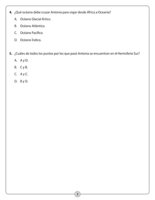 3
4.	 ¿Qué océano debe cruzar Antonia para viajar desde África a Oceanía?
A.	 Océano Glacial Ártico.
B.	 Océano Atlántico.
C.	 Océano Pacífico.
D.	 Océano Índico.
5.	 ¿Cuáles de todos los puntos por los que pasó Antonia se encuentran en el Hemisferio Sur?
A.	 A y D.
B.	 C y B.
C.	 A y C.
D.	 B y D.
 