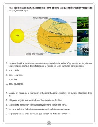 4
•	 Respecto de las Zonas Climáticas de la Tierra, observa la siguiente ilustración y responde
las preguntas N° 6 y N° 7.
6.	 Lazonaclimáticaquepresentamenostemperaturadurantetodoelañoymuyescasavegetación,
lo que implica grandes dificultades para la vida de los seres humanos, corresponde a:
A.	 zona cálida.
B.	 zona templada.
C.	 zona fría.
D.	 zona ecuatorial.
7.	 Una de las causas de la formación de las distintas zonas climáticas en nuestro planeta se debe
a:
A.	 el tipo de vegetación que se desarrolla en cada una de ellas.
B.	 la diferente inclinación con que los rayos solares llegan a la Tierra.
C.	 las características del relieve que conforman los distintos continentes.
E.	 la presencia o ausencia de lluvias que reciben los distintos territorios.
 