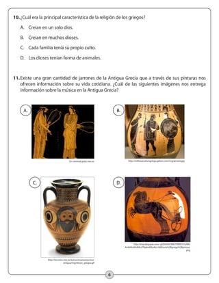 6
10.	¿Cuál era la principal característica de la religión de los griegos?
A.	 Creían en un solo dios.
B.	 Creían en muchos dioses.
C.	 Cada familia tenía su propio culto.
D.	 Los dioses tenían forma de animales.
11.	Existe una gran cantidad de jarrones de la Antigua Grecia que a través de sus pinturas nos
ofrecen información sobre su vida cotidiana. ¿Cuál de las siguientes imágenes nos entrega
información sobre la música en la Antigua Grecia?
A.
	
  
	
  
	
  
	
  
B.
C. D.
En: centros6.pntic.mec.es http://mithosyculturagriega.galeon.com/img/jarron2.jpg
http://iris.cnice.mec.es/kairos/ensenanzas/eso/
antigua/img/dioses_griegos.gif
http://4.bp.blogspot.com/-gVZlI54XCWM/TWREO5YyARI/
AAAAAAAAAVk/zTNa6mNXo4k/s1600/arte%2Bgriego%2Bpintura.
png
 