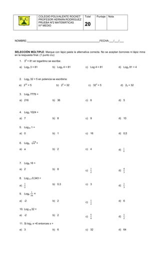 COLEGIO POLIVALENTE ROCKET   Total      Puntaje   Nota
                          PROFESOR HERNÁN RODRÍGUEZ
                          PRUEBA Nº2 MATEMÁTICAS
                          IVº MEDIO                    20


NOMBRE:__________________________________________________FECHA:___/___/___



SELECCIÓN MÚLTIPLE: Marque con lápiz pasta la alternativa correcta. No se aceptan borrones ni lápiz mina
en la respuesta final. (1 punto c/u)
        4
   1. 3 = 81 en logaritmo se escribe:

   a) Log4 3 = 81                 b) Log3 4 = 81        c) Log 4 = 81              d) Log3 81 = 4



   2. Log2 32 = 5 en potencia se escribiría:
        32                                 5                      2
   a) 2 = 5                         b) 2 = 32                c) 32 = 5              d) 25 = 32


   3. Log6 7776 =

   a) 216                         b) 36                 c) 6                       d) 5



   4. Log2 1024 =

   a) 7                           b) 8                  c) 9                       d) 10


   5. Log16 1 =

   a) 0                           b) 1                  c) 16                      d) 0,5


                  8
   6. Loga            =

   a) a                           b) 2                  c) 4                       d)




   7. Log8 16 =

   a) 2                           b) 8                  c)                         d)

   8. Log 0,7 0,343 =

   a)                             b) 0,3                c) 3                       d)


   9. Log6     =

   a) -2                          b) 2                  c)                         d) 6


   10. Log 16 32 =

   a) -2                          b) 2                  c)                         d)

   11. Si log2 x =6 entonces x =

   a) 3                           b) 6                  c) 32                      d) 64
 