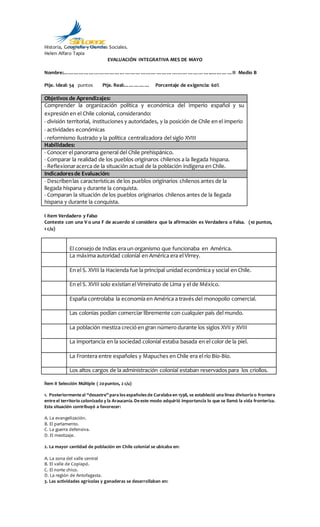 Historia, Geografía y Ciencias Sociales.
Helen Alfaro Tapia
EVALUACIÓN INTEGRATIVA MES DE MAYO
Nombre:…………………………………………………………………………..…………II Medio B
Ptje. Ideal: 54 puntos Ptje. Real:…………… Porcentaje de exigencia: 60%
Objetivos de Aprendizajes:
Comprender la organización política y económica del Imperio español y su
expresión en el Chile colonial, considerando:
- división territorial, instituciones y autoridades, y la posición de Chile en el imperio
- actividades económicas
- reformismo ilustrado y la política centralizadora del siglo XVIII
Habilidades:
- Conocer el panorama general del Chile prehispánico.
- Comparar la realidad de los pueblos originaros chilenos a la llegada hispana.
- Reflexionaracerca de la situación actual de la población indígena en Chile.
Indicadoresde Evaluación:
- Describenlas características de los pueblos originarios chilenos antes de la
llegada hispana y durante la conquista.
- Comparan la situación de los pueblos originarios chilenos antes de la llegada
hispana y durante la conquista.
I ítem Verdadero y Falso
Conteste con una V o una F de acuerdo si considera que la afirmación es Verdadera o Falsa. (10 puntos,
1 c/u)
El consejo de Indias era un organismo que funcionaba en América.
La máxima autoridad colonial en América era el Virrey.
En el S. XVIII la Hacienda fue la principal unidad económica y social en Chile.
En el S. XVIII solo existían el Virreinato de Lima y el de México.
España controlaba la economía en América a través del monopolio comercial.
Las colonias podían comerciar libremente con cualquier país del mundo.
La población mestiza creció en gran número durante los siglos XVII y XVIII
La importancia en la sociedad colonial estaba basada en el color de la piel.
La Frontera entre españoles y Mapuches en Chile era el río Bío-Bío.
Los altos cargos de la administración colonial estaban reservados para los criollos.
Ítem II Selección Múltiple ( 20puntos, 2 c/u)
1. Posteriormente al “desastre” para los españoles de Curalaba en 1598, se estableció una línea divisoria o frontera
entre el territorio colonizado y la Araucanía. De este modo adquirió importancia lo que se llamó la vida fronteriza.
Esta situación contribuyó a favorecer:
A. La evangelización.
B. El parlamento.
C. La guerra defensiva.
D. El mestizaje.
2. La mayor cantidad de población en Chile colonial se ubicaba en:
A. La zona del valle central
B. El valle de Copiapó.
C. El norte chico.
D. La región de Antofagasta.
3. Las actividades agrícolas y ganaderas se desarrollaban en:
colegio
LaCantera-Coquimbo
SanLorenzo
 