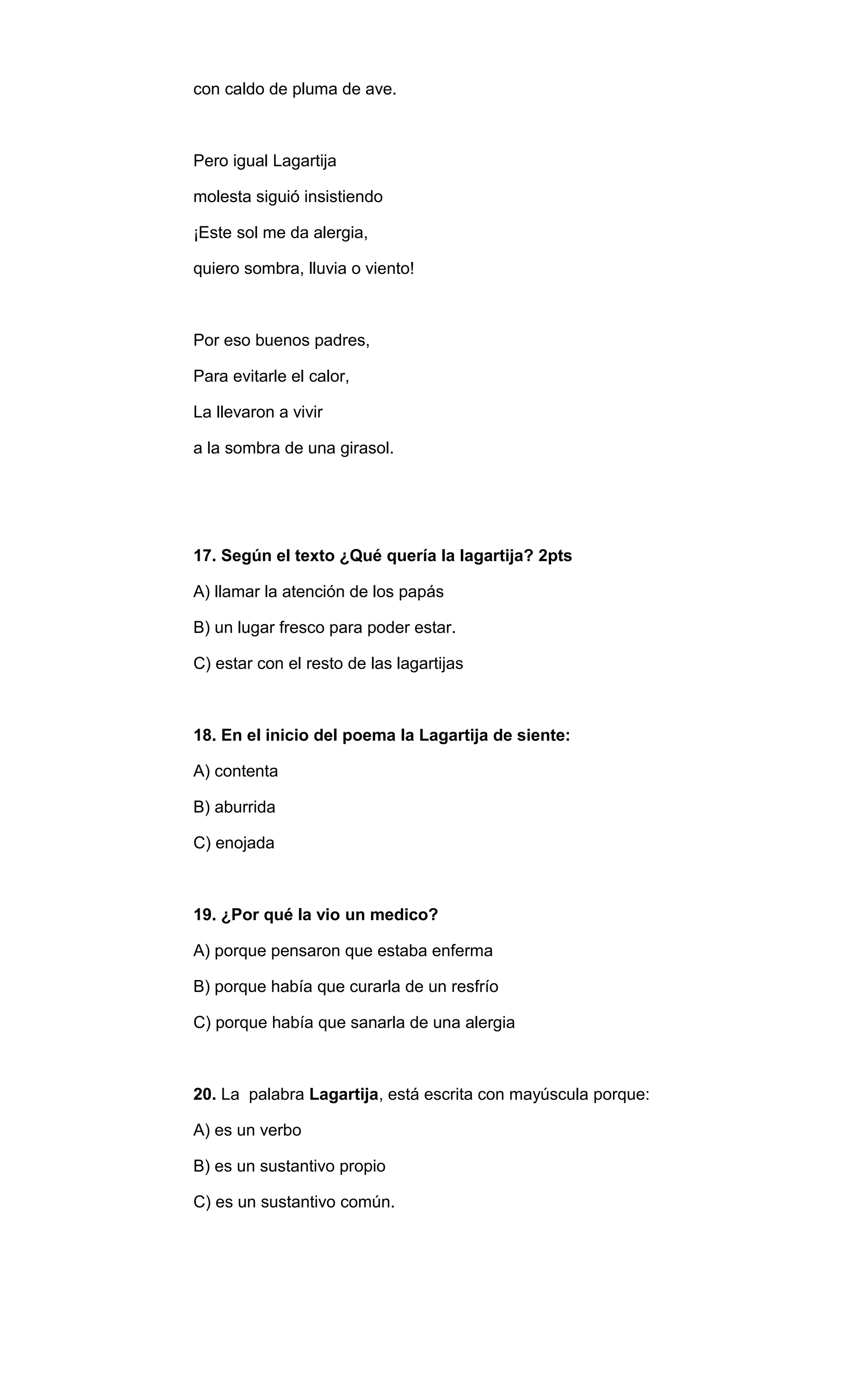 con caldo de pluma de ave. 
Pero igual Lagartija 
molesta siguió insistiendo 
¡Este sol me da alergia, 
quiero sombra, lluvia o viento! 
Por eso buenos padres, 
Para evitarle el calor, 
La llevaron a vivir 
a la sombra de una girasol. 
17. Según el texto ¿Qué quería la lagartija? 2pts 
A) llamar la atención de los papás 
B) un lugar fresco para poder estar. 
C) estar con el resto de las lagartijas 
18. En el inicio del poema la Lagartija de siente: 
A) contenta 
B) aburrida 
C) enojada 
19. ¿Por qué la vio un medico? 
A) porque pensaron que estaba enferma 
B) porque había que curarla de un resfrío 
C) porque había que sanarla de una alergia 
20. La palabra Lagartija, está escrita con mayúscula porque: 
A) es un verbo 
B) es un sustantivo propio 
C) es un sustantivo común. 
 