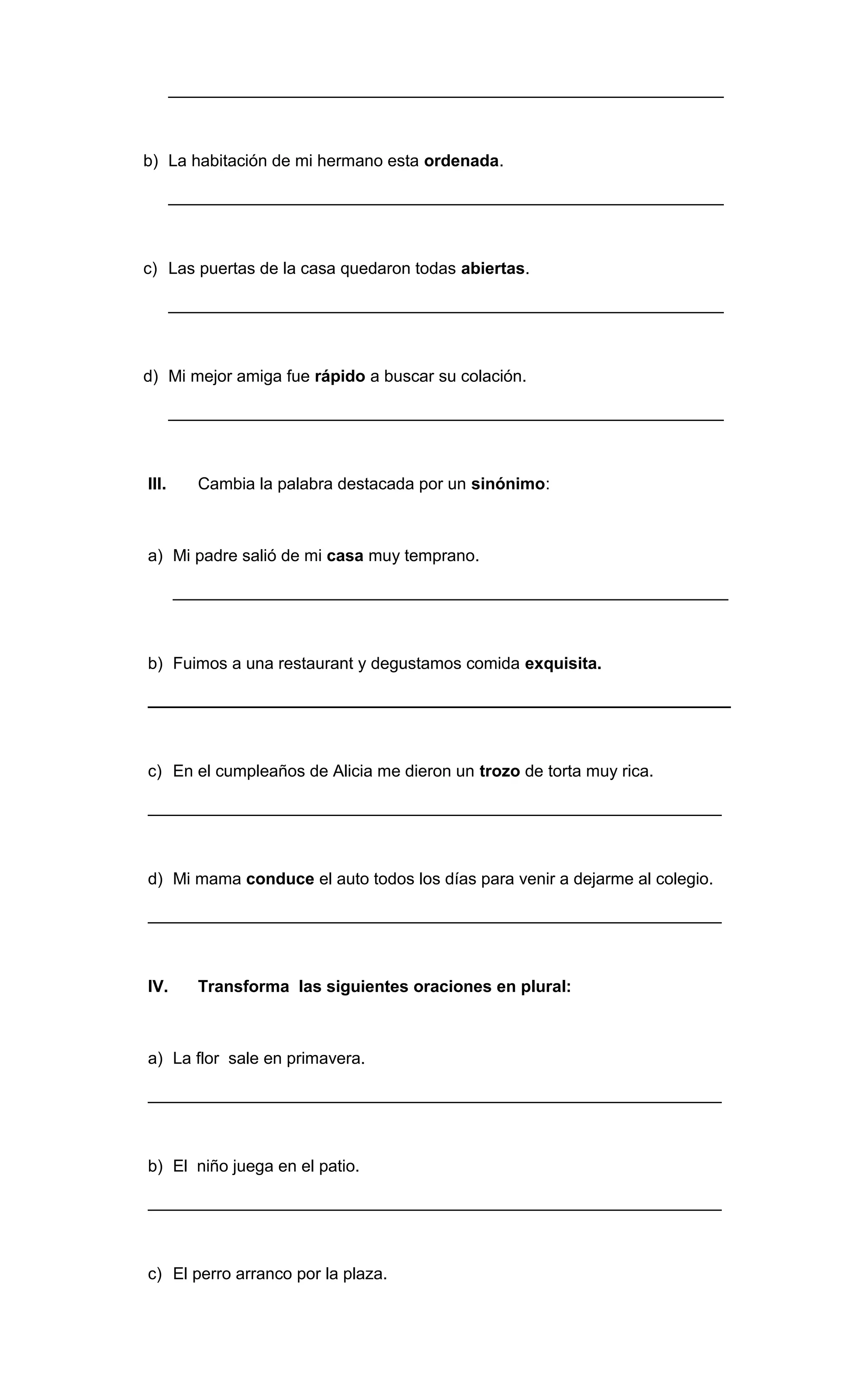 ____________________________________________________________ 
b) La habitación de mi hermano esta ordenada. 
____________________________________________________________ 
c) Las puertas de la casa quedaron todas abiertas. 
____________________________________________________________ 
d) Mi mejor amiga fue rápido a buscar su colación. 
____________________________________________________________ 
III. Cambia la palabra destacada por un sinónimo: 
a) Mi padre salió de mi casa muy temprano. 
____________________________________________________________ 
b) Fuimos a una restaurant y degustamos comida exquisita. 
_______________________________________________________________ 
c) En el cumpleaños de Alicia me dieron un trozo de torta muy rica. 
______________________________________________________________ 
d) Mi mama conduce el auto todos los días para venir a dejarme al colegio. 
______________________________________________________________ 
IV. Transforma las siguientes oraciones en plural: 
a) La flor sale en primavera. 
______________________________________________________________ 
b) El niño juega en el patio. 
______________________________________________________________ 
c) El perro arranco por la plaza. 
 