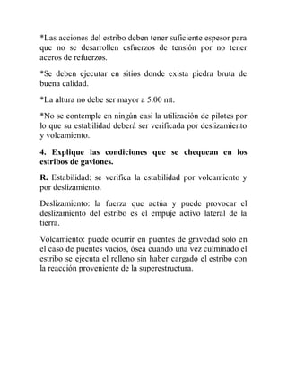 *Las acciones del estribo deben tener suficiente espesor para
que no se desarrollen esfuerzos de tensión por no tener
aceros de refuerzos.
*Se deben ejecutar en sitios donde exista piedra bruta de
buena calidad.
*La altura no debe ser mayor a 5.00 mt.
*No se contemple en ningún casi la utilización de pilotes por
lo que su estabilidad deberá ser verificada por deslizamiento
y volcamiento.
4. Explique las condiciones que se chequean en los
estribos de gaviones.
R. Estabilidad: se verifica la estabilidad por volcamiento y
por deslizamiento.
Deslizamiento: la fuerza que actúa y puede provocar el
deslizamiento del estribo es el empuje activo lateral de la
tierra.
Volcamiento: puede ocurrir en puentes de gravedad solo en
el caso de puentes vacios, ósea cuando una vez culminado el
estribo se ejecuta el relleno sin haber cargado el estribo con
la reacción proveniente de la superestructura.
 