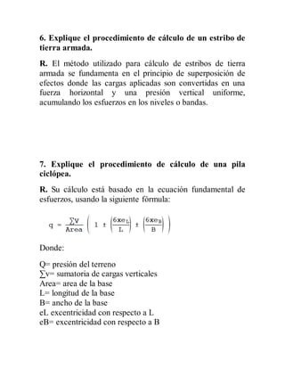 6. Explique el procedimiento de cálculo de un estribo de
tierra armada.
R. El método utilizado para cálculo de estribos de tierra
armada se fundamenta en el principio de superposición de
efectos donde las cargas aplicadas son convertidas en una
fuerza horizontal y una presión vertical uniforme,
acumulando los esfuerzos en los niveles o bandas.
7. Explique el procedimiento de cálculo de una pila
ciclópea.
R. Su cálculo está basado en la ecuación fundamental de
esfuerzos, usando la siguiente fórmula:
Donde:
Q= presión del terreno
∑v= sumatoria de cargas verticales
Area= area de la base
L= longitud de la base
B= ancho de la base
eL excentricidad con respecto a L
eB= excentricidad con respecto a B
 