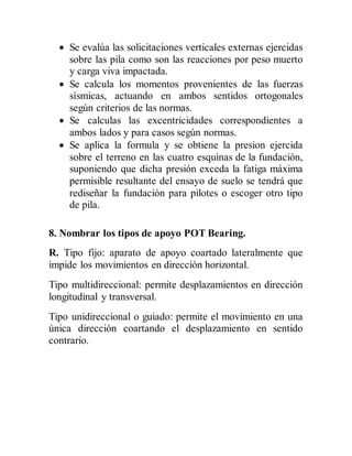  Se evalúa las solicitaciones verticales externas ejercidas
sobre las pila como son las reacciones por peso muerto
y carga viva impactada.
 Se calcula los momentos provenientes de las fuerzas
sísmicas, actuando en ambos sentidos ortogonales
según criterios de las normas.
 Se calculas las excentricidades correspondientes a
ambos lados y para casos según normas.
 Se aplica la formula y se obtiene la presion ejercida
sobre el terreno en las cuatro esquinas de la fundación,
suponiendo que dicha presión exceda la fatiga máxima
permisible resultante del ensayo de suelo se tendrá que
rediseñar la fundación para pilotes o escoger otro tipo
de pila.
8. Nombrar los tipos de apoyo POT Bearing.
R. Tipo fijo: aparato de apoyo coartado lateralmente que
impide los movimientos en dirección horizontal.
Tipo multidireccional: permite desplazamientos en dirección
longitudinal y transversal.
Tipo unidireccional o guiado: permite el movimiento en una
única dirección coartando el desplazamiento en sentido
contrario.
 