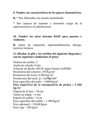 9. Nombre las características de los apoyos elastoméricos.
R. * Son fabricados con caucho normalizado.
* Son capaces de soportar y transmitir cargas de la
superestructura a la subestructura.
10. Nombre los otros sistemas BASF para puentes y
viaductos.
R. juntas de expansión, impermeabilización, drenaje,
morteros técnicos.
11.-Diseñar la pila y los estribos del siguiente diagrama y
con las siguientes condiciones (5 ptos):
Número de carriles: 2
Ancho de calzada: 8 mts.
Vehiculo de diseño: HS-20 según Norma AASTHO.
Resistencia del concreto: 250 Kg/cm2
Resistencia del acero: 4.200 Kg/cm2
Presión neta del suelo: ∑ = 2,0 Kg/cm2
Peso específico del suelo = 2.000 Kg/m3
Peso específico de la mampostería de piedra = 2.500
Kg/m3
Espesor de la losa = 20 cm
Ancho de rodaje = 6 mts
Espesor de asfalto = 6 cm
Peso específico del asfalto = 1.300 Kg/m3
Peso adicional = 120,00 Kg/m
Peso viga = 250 kg/m
 