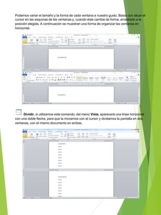 Podemos variar el tamaño y la forma de cada ventana a nuestro gusto. Basta con situar el
cursor en las esquinas de las ventanas y, cuando éste cambie de forma, arrastrarlo a la
posición elegida. A continuación se muestran una forma de organizar las ventanas en
horizontal.
Dividir, si utilizamos este comando, del menú Vista, aparecerá una línea horizontal
con una doble flecha, para que la movamos con el cursor y dividamos la pantalla en dos
ventanas, con el mismo documento en ambas.
 