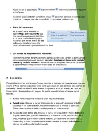 superior/inferior nos desplazaremos una páginahacer clic en la doble flecha
arriba/abajo.
Haciendo clic en el botón central del círculo podemos cambiar el objeto página
por otros, como por ejemplo, notas al pie, comentarios, palabras, etc.
 Mapa del documento.
En el menú Vista tenemos la
opción Mapa del documento que
nos muestra una especie de índice
en la parte izquierda de la página.
Haciendo clic en las líneas de ese
índice nos desplazaremos a la
parte del documento que contiene dicha línea.
 Las barras de desplazamiento horizontal.
Permiten movernos de forma similar a como acabamos de ver con la barra vertical
pero en sentido horizontal, es decir, permiten desplazar el documento hacia la
derecha y hacia la izquierda. Se utilizan menos porque es menos frecuente que
el documento sea más ancho de lo que cabe en una pantalla.
2. Seleccionar
Para realizar muchas operaciones (copiar, cambiar el formato, etc.), previamente hay que
decirle a Word sobre qué parte de texto tiene que actuar, en esto consiste seleccionar. El
texto seleccionado se identifica claramente porque esta en vídeo inverso, es decir, el
fondo negro y los caracteres en blanco. Se puede seleccionar con el ratón y con el
teclado.
 Ratón. Para seleccionar mediante ratón hay dos métodos:
a) Arrastrando. Colocar el cursor al principio de la selección, presionar el botón
izquierdo y, sin soltar el botón, mover el cursor hasta el final de la selección.
Observaremos cómo lo seleccionado aparece en vídeo inverso.
b) Haciendo clic y doble clic. Colocar el cursor en una palabra y hacer doble clic,
la palabra completa quedará seleccionada. Colocar el cursor justo al inicio de la
línea, veremos que el cursor cambia de forma y se convierte en una flecha ,
hacer clic y la línea completa quedará seleccionada; si hacemos doble clic, el
párrafo completo quedará seleccionado.
 