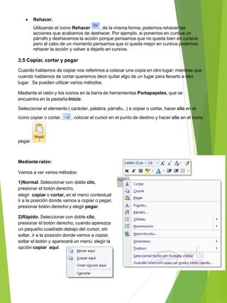  Rehacer.
Utilizando el icono Rehacer , de la misma forma, podemos rehacer las
acciones que acabamos de deshacer. Por ejemplo, si ponemos en cursiva un
párrafo y deshacemos la acción porque pensamos que no queda bien en cursiva
pero al cabo de un momento pensamos que sí queda mejor en cursiva podemos
rehacer la acción y volver a dejarlo en cursiva.
3.5 Copiar, cortar y pegar
Cuando hablamos de copiar nos referimos a colocar una copia en otro lugar; mientras que
cuando hablamos de cortar queremos decir quitar algo de un lugar para llevarlo a otro
lugar. Se pueden utilizar varios métodos.
Mediante el ratón y los iconos en la barra de herramientas Portapapeles, que se
encuentra en la pestaña Inicio:
Seleccionar el elemento ( carácter, palabra, párrafo,..) a copiar o cortar, hacer clic en el
icono copiar o cortar, , colocar el cursor en el punto de destino y hacer clic en el icono
pegar.
Mediante ratón:
Vamos a ver varios métodos:
1)Normal. Seleccionar con doble clic,
presionar el botón derecho,
elegir copiar o cortar, en el menú contextual
ir a la posición donde vamos a copiar o pegar,
presionar botón derecho y elegir pegar.
2)Rápido. Seleccionar con doble clic,
presionar el botón derecho, cuando aparezca
un pequeño cuadrado debajo del cursor, sin
soltar, ir a la posición donde vamos a copiar,
soltar el botón y aparecerá un menú: elegir la
opción copiar aquí.
 