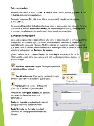 Sólo con el teclado:
Primero, seleccionar el texto: con MAY + flechas, seleccionamos letras, (con MAY + Ctrl
+ flechas, seleccionamos palabras).
Segundo, copiar con Ctrl + C. Y por último, ir a la posición donde vamos a pegar,
pulsar Ctrl + V.
Es aconsejable practicar todos los métodos y elegir el que nos sea más cómodo. Tener en
cuenta que el método Sólo con el teclado, no requiere coger el ratón y, aunque parece
engorroso, para las personas que teclean rápido, puede ser muy eficaz.
3.6 Opciones de pegado
Cada vez que pegamos se copia el texto tal y como lo copiamos, con el formato que tenía.
Por ejemplo, si copiamos algo que estaba en estilo negrita y tamaño 18, al pegar se
pegará también en negrita y tamaño 18. Sin embargo, en ocasiones puede interesarnos
que no se copie el formato ya que desentonaría en el lugar donde lo vamos a copiar. Para
solucionar esto existen las Opciones de pegado.
¿Cómo se usan estas opciones? Debajo del icono Pegar aparece una flecha. Si
hacemos clic en ese icono se despliega una lista con las opciones que puedes ver
en esta imagen.
Mantener formato de origen: Esta opción preserva
el aspecto del texto original.
Combinar formato: Esta opción cambia el formato
para que coincida con el del texto que lo rodea.
Conservar sólo texto: Esta opción
quita todo el formato original del texto.
Al hacer clic en Pegado especial, se abre una
ventana como la que se observa a
continuación.
Texto sin formato. Inserta el contenido del
portapapeles como texto sin formato.
Texto Unicode sin formato. Inserta el
contenido del portapapeles como texto sin
formato.
 