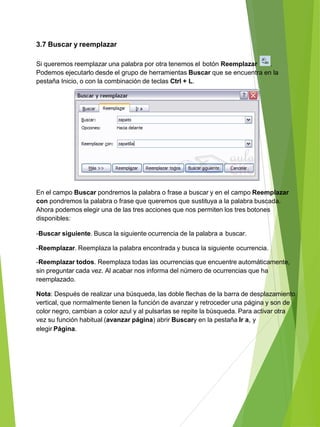 3.7 Buscar y reemplazar
Si queremos reemplazar una palabra por otra tenemos el botón Reemplazar .
Podemos ejecutarlo desde el grupo de herramientas Buscar que se encuentra en la
pestaña Inicio, o con la combinación de teclas Ctrl + L.
En el campo Buscar pondremos la palabra o frase a buscar y en el campo Reemplazar
con pondremos la palabra o frase que queremos que sustituya a la palabra buscada.
Ahora podemos elegir una de las tres acciones que nos permiten los tres botones
disponibles:
-Buscar siguiente. Busca la siguiente ocurrencia de la palabra a buscar.
-Reemplazar. Reemplaza la palabra encontrada y busca la siguiente ocurrencia.
-Reemplazar todos. Reemplaza todas las ocurrencias que encuentre automáticamente,
sin preguntar cada vez. Al acabar nos informa del número de ocurrencias que ha
reemplazado.
Nota: Después de realizar una búsqueda, las doble flechas de la barra de desplazamiento
vertical, que normalmente tienen la función de avanzar y retroceder una página y son de
color negro, cambian a color azul y al pulsarlas se repite la búsqueda. Para activar otra
vez su función habitual (avanzar página) abrir Buscary en la pestaña Ir a, y
elegir Página.
 