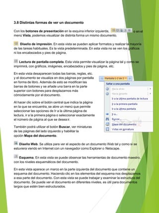 3.8 Distintas formas de ver un documento
o en elCon los botones de presentación en la esquina inferior izquierda,
menú Vista, podemos visualizar de distinta forma un mismo documento.
Diseño de impresión. En esta vista se pueden aplicar formatos y realizar la mayoría
de las tareas habituales. Es la vista predeterminada. En esta vista no se ven los gráficos
ni los encabezados y pies de página.
Lectura de pantalla completa. Esta vista permite visualizar la página tal y como se
imprimirá, con gráficos, imágenes, encabezados y pies de página, etc.
En esta vista desaparecen todas las barras, reglas, etc.
y el documento se visualiza en dos páginas por pantalla
en forma de libro. Además de esto se modifican las
barras de botones y se añade una barra en la parte
superior con botones para desplazarnos más
cómodamente por el documento.
Al hacer clic sobre el botón central que indica la página
en la que se encuentra, se abre un menú que permite
seleccionar las opciones de Ir a la última página de
lectura, ir a la primera página o seleccionar exactamente
el número de página al que se desea ir.
También podrá utilizar el botón Buscar, ver miniaturas
de las páginas del lado izquierdo y habilitar la
opción Mapa del documento.
Diseño Web. Se utiliza para ver el aspecto de un documento Web tal y como si se
estuviera viendo en Internet con un navegador como Explorer o Netscape.
Esquema. En esta vista se puede observar las herramientas de documento maestro,
con los niveles esquemáticos del documento.
En esta vista aparece un marco en la parte izquierda del documento que contiene un
esquema del documento. Haciendo clic en los elementos del esquema nos desplazamos
a esa parte del documento. Con esta vista se puede trabajar y examinar la estructura del
documento. Se puede ver el documento en diferentes niveles, es útil para documentos
largos que estén bien estructurados.
 