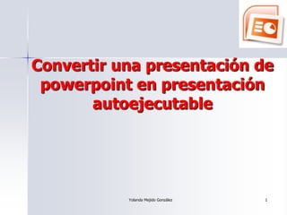 Convertir una presentación de
 powerpoint en presentación
       autoejecutable




           Yolanda Mejido González   1
 
