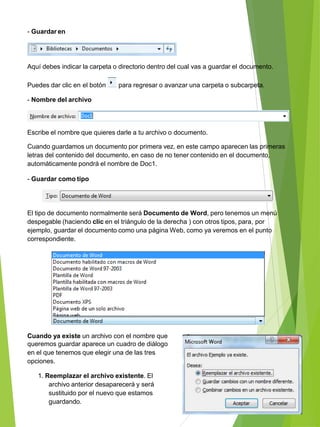 - Guardar en
Aquí debes indicar la carpeta o directorio dentro del cual vas a guardar el documento.
Puedes dar clic en el botón para regresar o avanzar una carpeta o subcarpeta.
- Nombre del archivo
Escribe el nombre que quieres darle a tu archivo o documento.
Cuando guardamos un documento por primera vez, en este campo aparecen las primeras
letras del contenido del documento, en caso de no tener contenido en el documento,
automáticamente pondrá el nombre de Doc1.
- Guardar como tipo
El tipo de documento normalmente será Documento de Word, pero tenemos un menú
despegable (haciendo clic en el triángulo de la derecha ) con otros tipos, para, por
ejemplo, guardar el documento como una página Web, como ya veremos en el punto
correspondiente.
Cuando ya existe un archivo con el nombre que
queremos guardar aparece un cuadro de diálogo
en el que tenemos que elegir una de las tres
opciones.
1. Reemplazar el archivo existente. El
archivo anterior desaparecerá y será
sustituido por el nuevo que estamos
guardando.
 