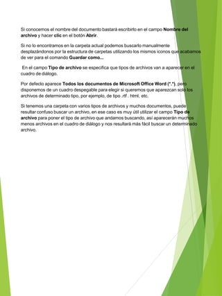 Si conocemos el nombre del documento bastará escribirlo en el campo Nombre del
archivo y hacer clic en el botón Abrir.
Si no lo encontramos en la carpeta actual podemos buscarlo manualmente
desplazándonos por la estructura de carpetas utilizando los mismos iconos que acabamos
de ver para el comando Guardar como...
En el campo Tipo de archivo se especifica que tipos de archivos van a aparecer en el
cuadro de diálogo.
Por defecto aparece Todos los documentos de Microsoft Office Word (*.*), pero
disponemos de un cuadro despegable para elegir si queremos que aparezcan solo los
archivos de determinado tipo, por ejemplo, de tipo .rtf . html, etc.
Si tenemos una carpeta con varios tipos de archivos y muchos documentos, puede
resultar confuso buscar un archivo, en ese caso es muy útil utilizar el campo Tipo de
archivo para poner el tipo de archivo que andamos buscando, así aparecerán muchos
menos archivos en el cuadro de diálogo y nos resultará más fácil buscar un determinado
archivo.
 