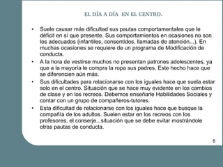 EL DÍA A DÍA  EN EL CENTRO. Suele causar más dificultad sus pautas comportamentales que le déficit en sí que presente. Sus comportamientos en ocasiones no son los adecuados (infantiles, consentidos, llamadas de atención...). En muchas ocasiones se requiere de un programa de Modificación de conducta. A la hora de vestirse muchos no presentan patrones adolescentes, ya que a la mayoría le compra la ropa sus padres. Este hecho hace que se diferencien aún más. Sus dificultades para relacionarse con los iguales hace que suela estar solo en el centro. Situación que se hace muy evidente en los cambios de clase y en los recreos. Debemos enseñarle Habilidades Sociales y contar con un grupo de compañeros-tutores. Esta dificultad de relacionarse con los iguales hace que busque la compañía de los adultos. Suelen estar en los recreos con los profesores, el conserje...situación que se debe evitar mostrándole otras pautas de conducta. 