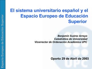 El sistema universitario español y el Espacio Europeo de Educación Superior  Benjamín Suárez Arroyo Catedrático de Universidad Vicerrector de Ordenación Académica UPC Oporto 29  de  Abril  de 2003 