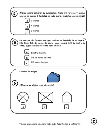 “Tú eres una persona especial y nadie debe hacerte daño o lastimarte”
Andrea quiere celebrar su cumpleaños. Tiene 18 tarjetas y algunos
sobres. Si guardó 6 tarjetas en cada sobre, ¿cuántos sobres utilizó?
9 sobres
4 sobres
3 sobres
La maestra de Carmen pide que realicen un bordado de un tapete.
Ella tiene 5/8 de metro de cinta, luego compró 3/8 de metro de
cinta. ¿Qué cantidad de cinta tiene ahora?
1 metro de cinta
2/8 de metro de cinta
1/2 metro de cinta
Observa la imagen.
¿Cómo se ve el objeto desde arriba?
a
b
c
a
b
c
a b c
 