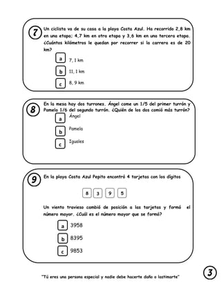 “Tú eres una persona especial y nadie debe hacerte daño o lastimarte”
Un ciclista va de su casa a la playa Costa Azul. Ha recorrido 2,8 km
en una etapa; 4,7 km en otra etapa y 3,6 km en una tercera etapa.
¿Cuántos kilómetros le quedan por recorrer si la carrera es de 20
km?
7, 1 km
11, 1 km
8, 9 km
En la mesa hay dos turrones. Ángel come un 1/5 del primer turrón y
Pamela 1/6 del segundo turrón. ¿Quién de los dos comió más turrón?
Ángel
Pamela
Iguales
En la playa Costa Azul Pepito encontró 4 tarjetas con los dígitos
Un viento travieso cambió de posición a las tarjetas y formó el
número mayor. ¿Cuál es el número mayor que se formó?
3958
8395
9853
a
b
c
a
b
c
8 93 5
a
b
c
 