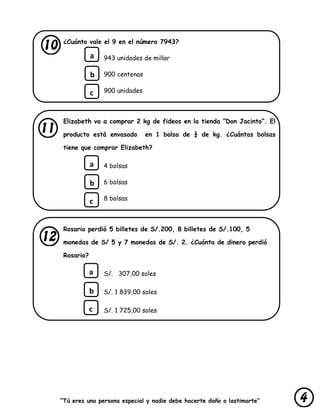 “Tú eres una persona especial y nadie debe hacerte daño o lastimarte”
¿Cuánto vale el 9 en el número 7943?
943 unidades de millar
900 centenas
900 unidades
Elizabeth va a comprar 2 kg de fideos en la tienda ”Don Jacinto”. El
producto está envasado en 1 bolsa de ¼ de kg. ¿Cuántas bolsas
tiene que comprar Elizabeth?
4 bolsas
6 bolsas
8 bolsas
Rosario perdió 5 billetes de S/.200, 8 billetes de S/.100, 5
monedas de S/ 5 y 7 monedas de S/. 2. ¿Cuánto de dinero perdió
Rosario?
S/. 307,00 soles
S/. 1 839,00 soles
S/. 1 725,00 soles
a
b
c
a
b
c
a
b
c
 
