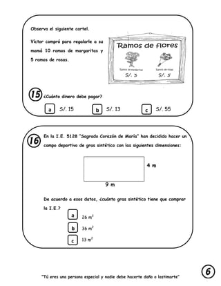 “Tú eres una persona especial y nadie debe hacerte daño o lastimarte”
Observa el siguiente cartel.
Víctor compró para regalarle a su
mamá 10 ramos de margaritas y
5 ramos de rosas.
¿Cuánto dinero debe pagar?
S/. 15 S/. 13 S/. 55
En la I.E. 5128 “Sagrado Corazón de María” han decidido hacer un
campo deportivo de gras sintético con las siguientes dimensiones:
De acuerdo a esos datos, ¿cuánto gras sintético tiene que comprar
la I.E.?
26 m2
36 m2
13 m2
a b c
4 m
9 m
a
b
c
 