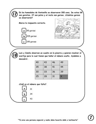 “Tú eres una persona especial y nadie debe hacerte daño o lastimarte”
En los humedales de Ventanilla se observaron 300 aves. De estas 68
son gaviotas, 27 son patos y el resto son garzas. ¿Cuántas garzas
se observaron?
Marca la respuesta correcta.
95 garzas
205 garzas
195 garzas
Luis y Camila observan un cuadro en la pizarra y quieren resolver el
acertijo para lo cual tienen que hallar el número oculto. Ayúdalos a
descubrir.
40 43 46 49
35 38 41 44
30 33 36 39
25 28 31 X
¿Cuál es el número que falta?
31
34
43
a
b
c
a
b
c
 