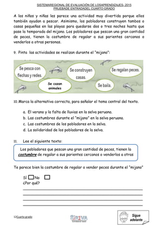 SISTEMAREGIONAL DE EVALUACIÓN DE LOSAPRENDIZAJES- 2015
PRUEBADE ENTRADADEL CUARTO GRADO
12Cuarto grado Sigue
adelante
A los niños y niñas les parece una actividad muy divertida porque ellos
también ayudan a pescar. Asimismo, los pobladores construyen tambos o
casas pequeñas en las playas para quedarse dos o tres noches hasta que
pase la temporada del mijano. Los pobladores que pescan una gran cantidad
de peces, tienen la costumbre de regalar a sus parientes cercanos o
venderlos a otras personas.
9. Pinta las actividades se realizan durante el “mijano”:
10. Marca la alternativa correcta, para señalar el tema central del texto.
a. El verano y la falta de lluvias en la selva peruana.
b. Las costumbres durante el “mijano” en la selva peruana.
c. Las costumbres de los pobladores en la selva.
d. La solidaridad de los pobladores de la selva.
11. Lee el siguiente texto:
Te parece bien la costumbre de regalar o vender peces durante el “mijano”
Sí No
¿Por qué?
___________________________________________________
___________________________________________________
___________________________________________________
___________________________________________________
Se cazan
animales
Los pobladores que pescan una gran cantidad de peces, tienen la
costumbre de regalar a sus parientes cercanos o venderlos a otras
personas.
 