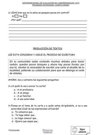 SISTEMAREGIONAL DE EVALUACIÓN DE LOSAPRENDIZAJES- 2015
PRUEBADE ENTRADADEL CUARTO GRADO
13Cuarto grado Sigue
adelante
12. ¿Está bien que en la selva se pesquen peces sin control?
Sí No
¿Por qué? ______________________________________________
_______________________________________________________
_______________________________________________________
_______________________________________________________
_______________________________________________________
_______________________________________________________
______________________________________________________
PRODUCCIÓN DE TEXTOS
LEE ESTA CONSIGNA Y SIGUE EL PROCESO DE ESCRITURA
AHORA, lee y contesta las siguientes preguntas:
13. ¿A quién le vas a enviar tu carta?
a.- A mi profesora.
b.- A un amigo.
c.- A un familiar.
d.- A una autoridad.
14. Piensa en el tema de tu carta y a quién estas dirigiéndote, si es a una
autoridad ¿Cuál de las expresiones utilizarás?
a.- Te comunico que…
b.- Te hago saber que…
c.- Le hago conocer que…
d.- Quiero que sepas que…
En tu comunidad están cortando muchos árboles para hacer
carbón, quedan pocos bosques y ahora hay pocas lluvias; por
eso tú, sientes la necesidad de escribir una carta al alcalde de tu
localidad, pidiendo su colaboración para que se detenga el corte
de árboles.
 